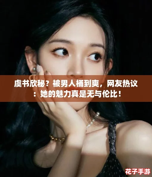 虞书欣秘？被男人桶到爽，网友热议：她的魅力真是无与伦比！
