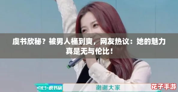 虞书欣秘？被男人桶到爽，网友热议：她的魅力真是无与伦比！