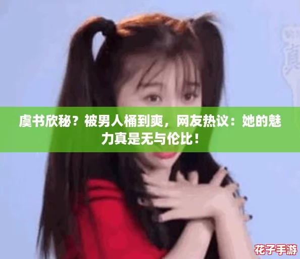 虞书欣秘？被男人桶到爽，网友热议：她的魅力真是无与伦比！
