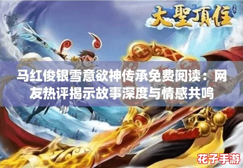 马红俊银雪意欲神传承免费阅读：网友热评揭示故事深度与情感共鸣