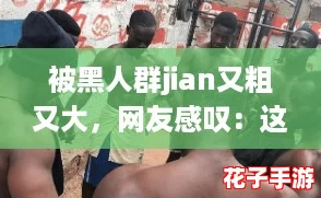 被黑人群jian又粗又大，网友感叹：这种体验让人难以忘怀，真是震撼！