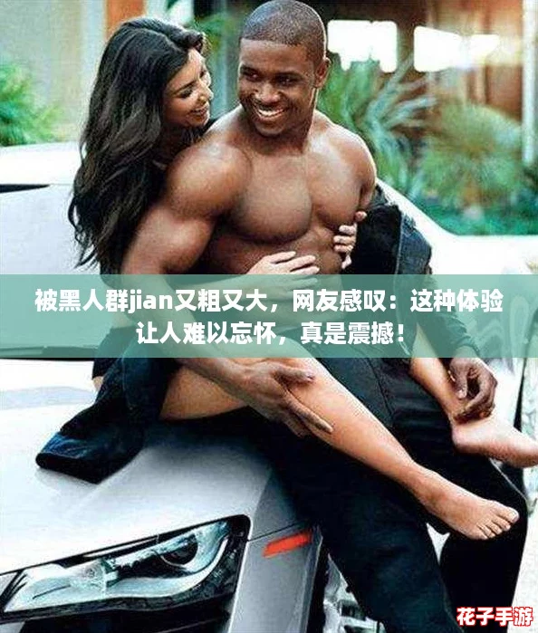 被黑人群jian又粗又大，网友感叹：这种体验让人难以忘怀，真是震撼！