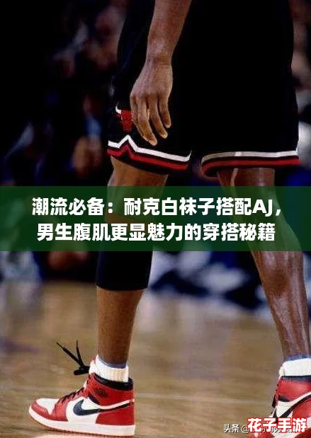 潮流必备：耐克白袜子搭配AJ，男生腹肌更显魅力的穿搭秘籍
