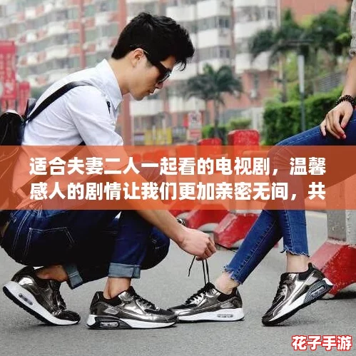 适合夫妻二人一起看的电视剧，温馨感人的剧情让我们更加亲密无间，共享每一个动人瞬间。