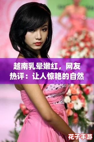 越南乳晕嫩红，网友热评：让人惊艳的自然美感与独特魅力！