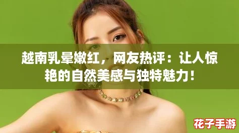 越南乳晕嫩红，网友热评：让人惊艳的自然美感与独特魅力！