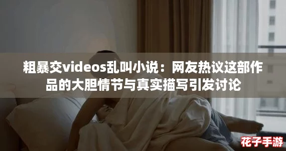 粗暴交videos乱叫小说：网友热议这部作品的大胆情节与真实描写引发讨论