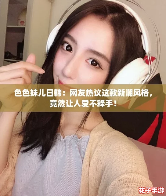 色色妹儿日韩:网友热议这款新潮风格,竟然让人爱不释手! 色色妹儿日韩:网友热议这款新潮风格,竟然让人爱不释手!