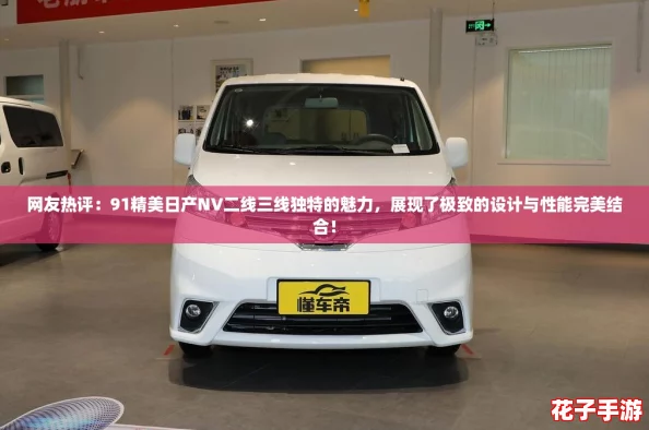 网友热评：91精美日产NV二线三线独特的魅力，展现了极致的设计与性能完美结合！