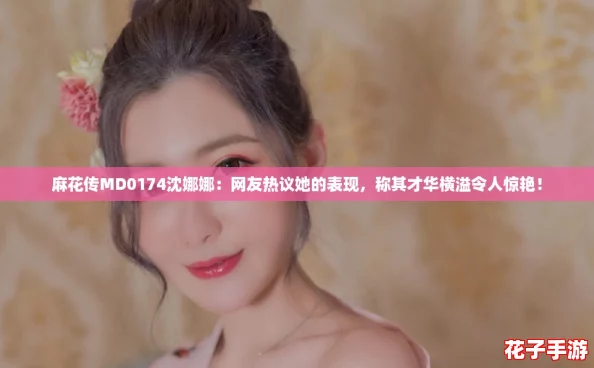 麻花传MD0174沈娜娜：网友热议她的表现，称其才华横溢令人惊艳！