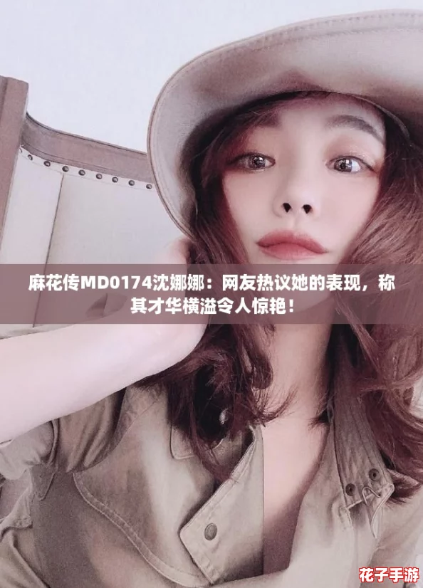 麻花传MD0174沈娜娜：网友热议她的表现，称其才华横溢令人惊艳！