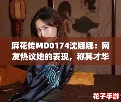麻花传MD0174沈娜娜：网友热议她的表现，称其才华横溢令人惊艳！