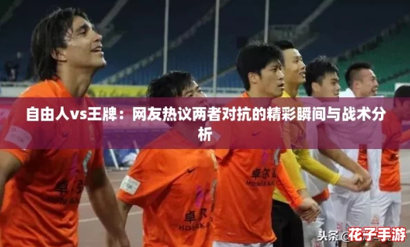 自由人vs王牌：网友热议两者对抗的精彩瞬间与战术分析