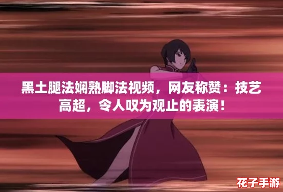 黑土腿法娴熟脚法视频，网友称赞：技艺高超，令人叹为观止的表演！