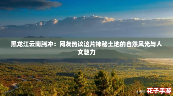 黑龙江云南腾冲：网友热议这片神秘土地的自然风光与人文魅力
