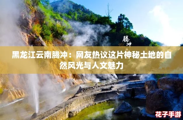黑龙江云南腾冲:网友热议这片神秘土地的自然风光与人文魅力 黑龙江云南腾冲:网友热议这片神秘土地的自然风光与人文魅力