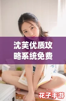 沈芙优质攻略系统免费阅读,带你一起探索超火爆的游戏秘籍! 沈芙优质攻略系统免费阅读,带你一起探索超火爆的游戏秘籍!