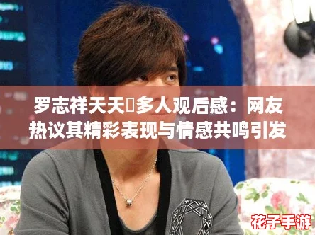 罗志祥天天奭多人观后感:网友热议其精彩表现与情感共鸣引发深思 罗志祥天天奭多人观后感:网友热议其精彩表现与情感共鸣引发深思