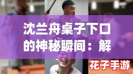 沈兰舟桌子下口的神秘瞬间：解锁奇妙世界的新玩法