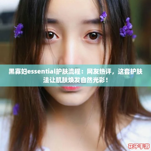 黑寡妇essential护肤流程：网友热评，这套护肤法让肌肤焕发自然光彩！