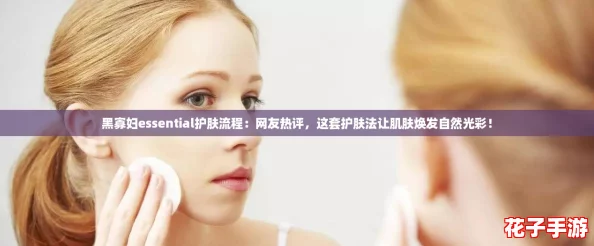 黑寡妇essential护肤流程：网友热评，这套护肤法让肌肤焕发自然光彩！