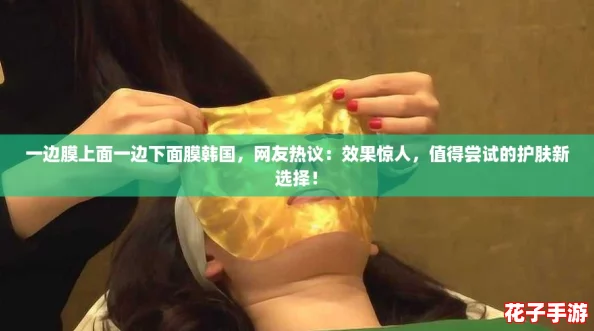 一边膜上面一边下面膜韩国,网友热议:效果惊人,值得尝试的护肤新选择! 一边膜上面一边下面膜韩国,网友热议:效果惊人,值得尝试的护肤新选择!