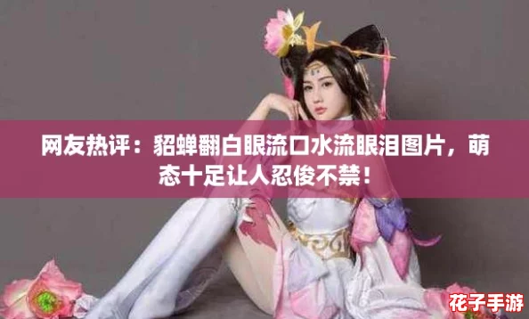 网友热评：貂蝉翻白眼流口水流眼泪图片，萌态十足让人忍俊不禁！