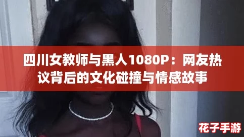 四川女教师与黑人1080P:网友热议背后的文化碰撞与情感故事 四川女教师与黑人1080P:网友热议背后的文化碰撞与情感故事