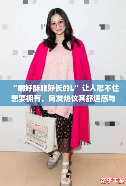 “啊好酥服好长的L”让人忍不住想要拥有，网友热议其舒适感与时尚度！