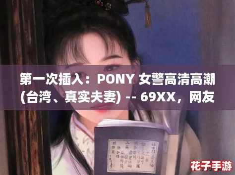 第一次插入：PONY 女警高清高潮(台湾、真实夫妻) -- 69XX，网友热评：这部作品让人欲罢不能，精彩绝伦！