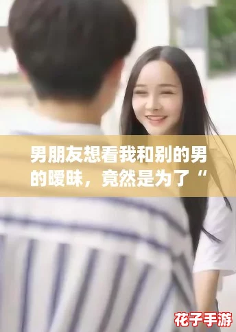 男朋友想看我和别的男的暧昧，竟然是为了“云养女友”？