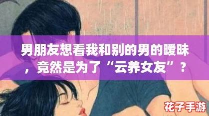 男朋友想看我和别的男的暧昧,竟然是为了“云养女友”? 男朋友想看我和别的男的暧昧,竟然是为了“云养女友”?