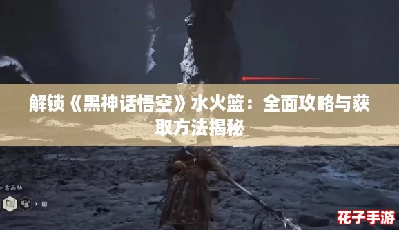 解锁《黑神话悟空》水火篮:全面攻略与获取方法揭秘 解锁《黑神话悟空》水火篮:全面攻略与获取方法揭秘