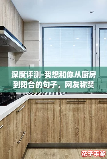 深度评测-我想和你从厨房到阳台的句子，网友称赞其创意十足，引发共鸣！