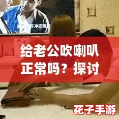 给老公吹喇叭正常吗？探讨夫妻间的“秀恩爱”新方式！