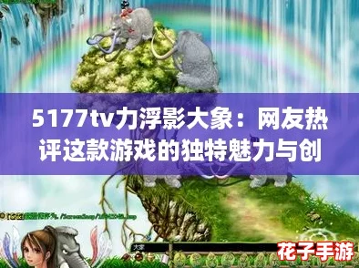 5177tv力浮影大象：网友热评这款游戏的独特魅力与创新玩法