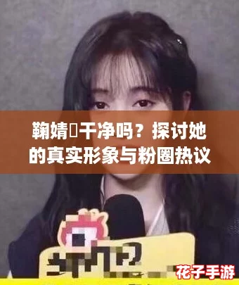 鞠婧祎干净吗？探讨她的真实形象与粉圈热议
