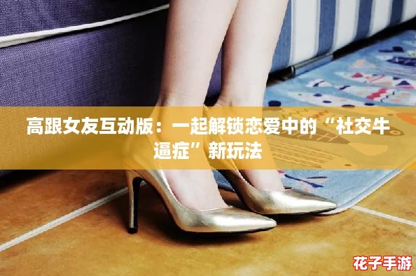 高跟女友互动版：一起解锁恋爱中的“社交牛逼症”新玩法