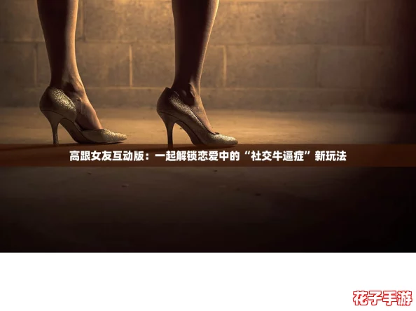 高跟女友互动版：一起解锁恋爱中的“社交牛逼症”新玩法