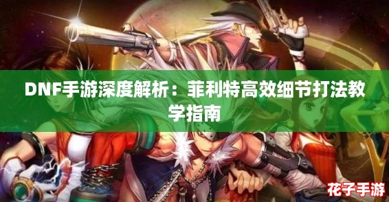 DNF手游深度解析:菲利特高效细节打法教学指南 DNF手游深度解析:菲利特高效细节打法教学指南