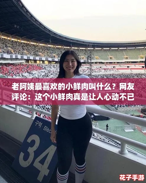 老阿姨最喜欢的小鲜肉叫什么？网友评论：这个小鲜肉真是让人心动不已！
