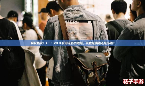 网友热议：z○○xⅩⅩ在潮流界的崛起，究竟是偶然还是必然？