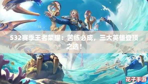 S32赛季王者荣耀：苦练必成，三大英雄登顶之选！