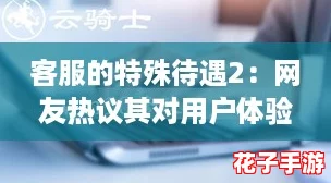 客服的特殊待遇2：网友热议其对用户体验的重要性与潜在问题