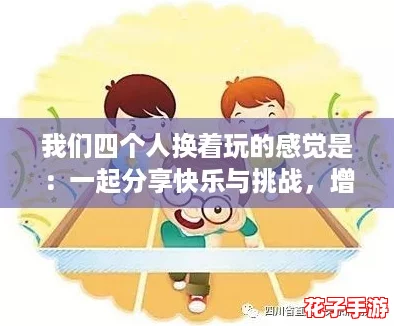 我们四个人换着玩的感觉是：一起分享快乐与挑战，增进了彼此的默契与友谊。