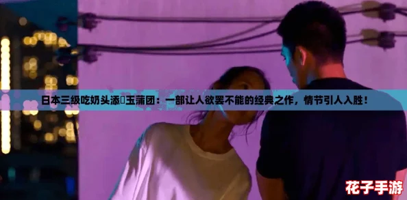 日本三级吃奶头添泬玉蒲团：一部让人欲罢不能的经典之作，情节引人入胜！