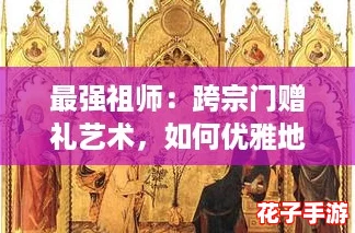 最强祖师：跨宗门赠礼艺术，如何优雅地向任意弟子献宝