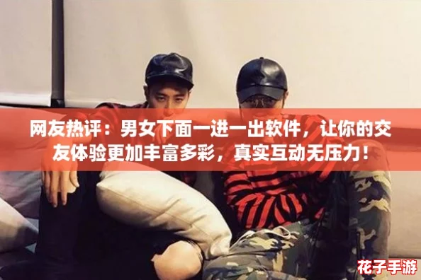 网友热评：男女下面一进一出软件，让你的交友体验更加丰富多彩，真实互动无压力！