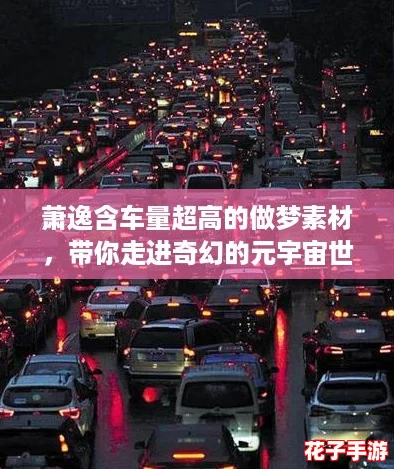 萧逸含车量超高的做梦素材,带你走进奇幻的元宇宙世界 萧逸含车量超高的做梦素材,带你走进奇幻的元宇宙世界