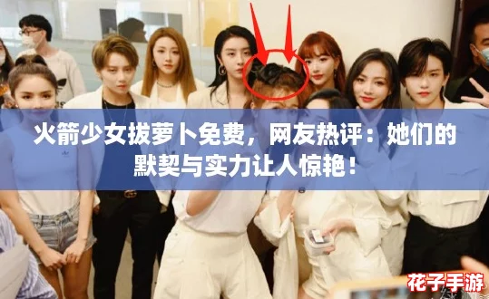 火箭少女拔萝卜免费，网友热评：她们的默契与实力让人惊艳！